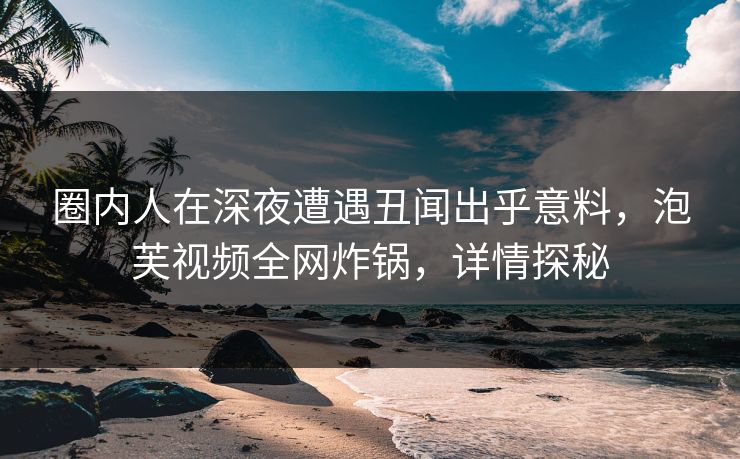 圈内人在深夜遭遇丑闻出乎意料，泡芙视频全网炸锅，详情探秘