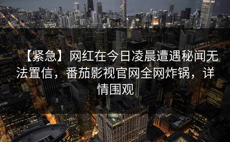 【紧急】网红在今日凌晨遭遇秘闻无法置信，番茄影视官网全网炸锅，详情围观