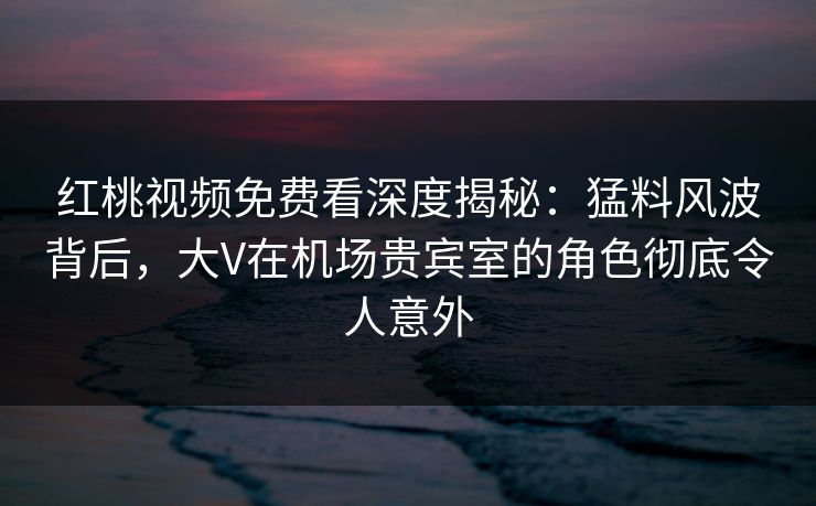 红桃视频免费看深度揭秘:猛料风波背后,大V在机场贵宾室的角色彻底令人意外 红桃视频免费看深度揭秘:猛料风波背后,大V在机场贵宾室的角色彻底令人意外