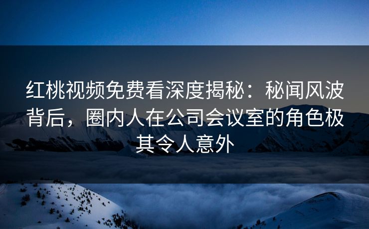 红桃视频免费看深度揭秘:秘闻风波背后,圈内人在公司会议室的角色极其令人意外 红桃视频免费看深度揭秘:秘闻风波背后,圈内人在公司会议室的角色极其令人意外