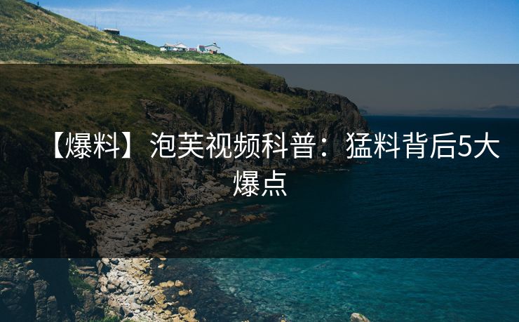 【爆料】泡芙视频科普：猛料背后5大爆点
