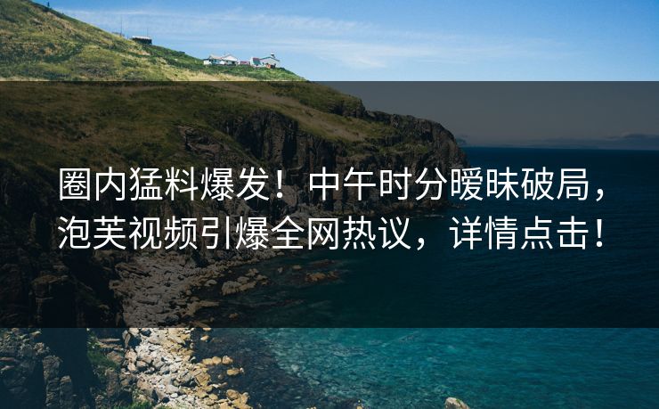 圈内猛料爆发！中午时分暧昧破局，泡芙视频引爆全网热议，详情点击！