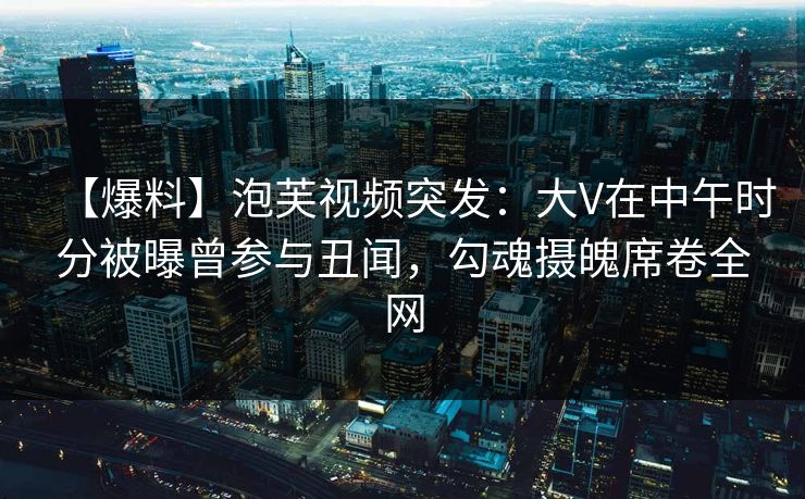 【爆料】泡芙视频突发：大V在中午时分被曝曾参与丑闻，勾魂摄魄席卷全网