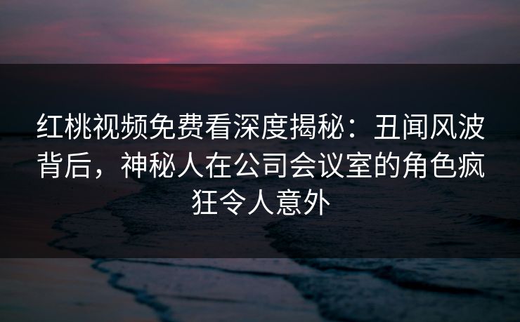 红桃视频免费看深度揭秘：丑闻风波背后，神秘人在公司会议室的角色疯狂令人意外