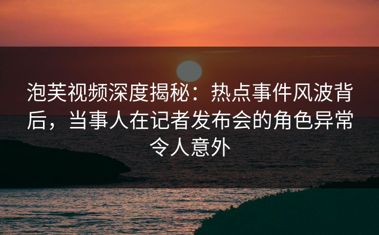 泡芙视频深度揭秘：热点事件风波背后，当事人在记者发布会的角色异常令人意外