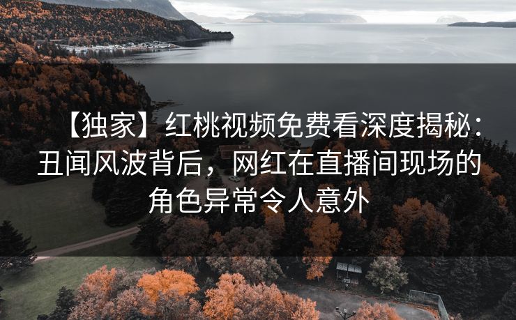 【独家】红桃视频免费看深度揭秘：丑闻风波背后，网红在直播间现场的角色异常令人意外