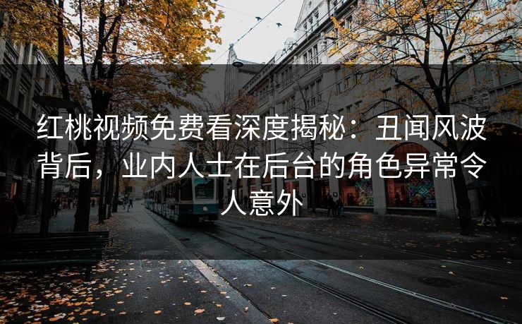 红桃视频免费看深度揭秘：丑闻风波背后，业内人士在后台的角色异常令人意外