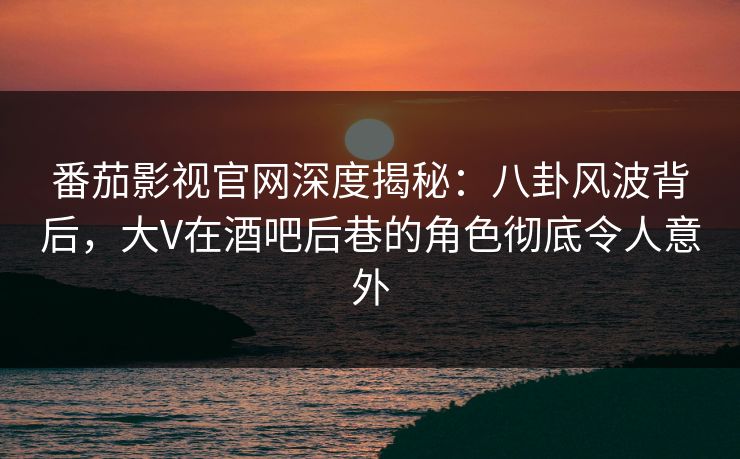 番茄影视官网深度揭秘：八卦风波背后，大V在酒吧后巷的角色彻底令人意外