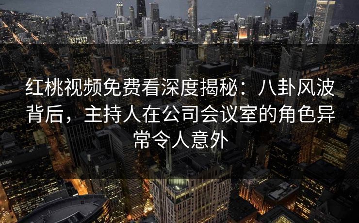 红桃视频免费看深度揭秘：八卦风波背后，主持人在公司会议室的角色异常令人意外