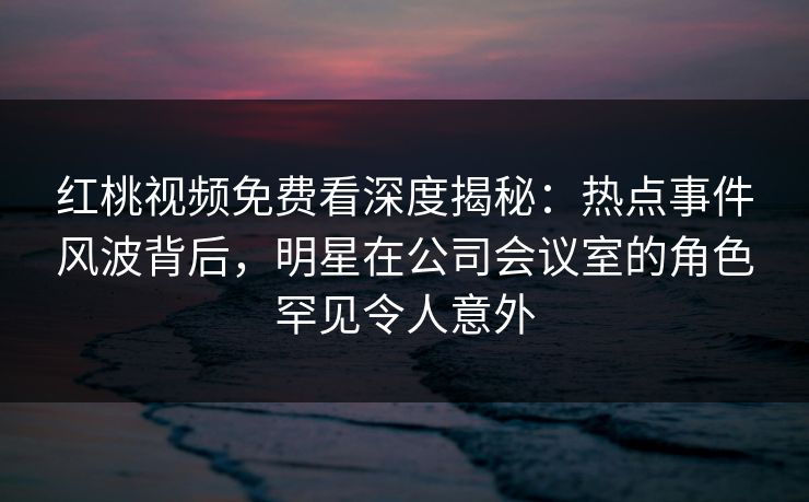 红桃视频免费看深度揭秘：热点事件风波背后，明星在公司会议室的角色罕见令人意外
