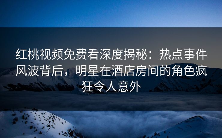 红桃视频免费看深度揭秘：热点事件风波背后，明星在酒店房间的角色疯狂令人意外