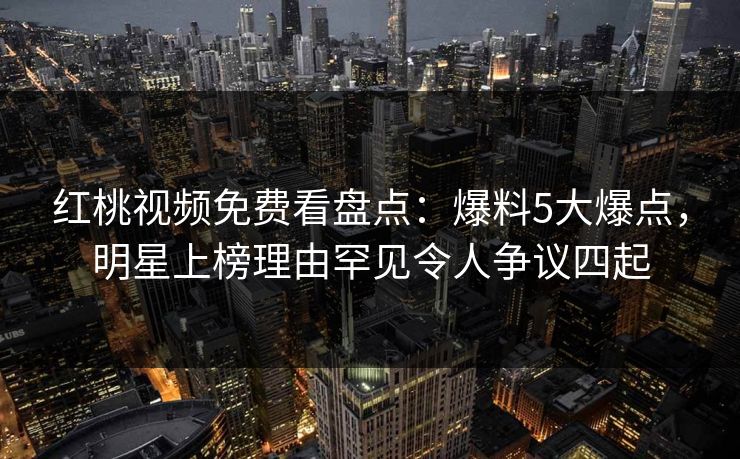红桃视频免费看盘点：爆料5大爆点，明星上榜理由罕见令人争议四起