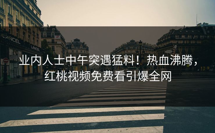 业内人士中午突遇猛料！热血沸腾，红桃视频免费看引爆全网