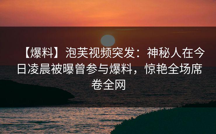 【爆料】泡芙视频突发：神秘人在今日凌晨被曝曾参与爆料，惊艳全场席卷全网