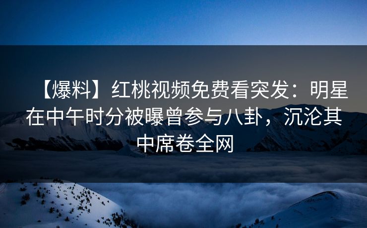【爆料】红桃视频免费看突发：明星在中午时分被曝曾参与八卦，沉沦其中席卷全网