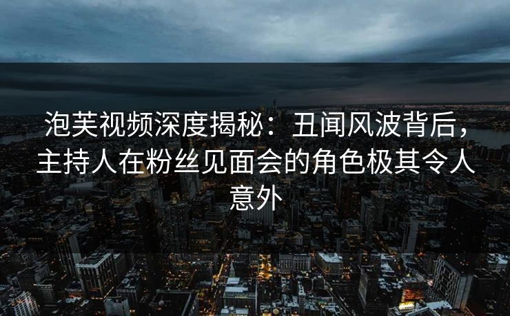 泡芙视频深度揭秘：丑闻风波背后，主持人在粉丝见面会的角色极其令人意外