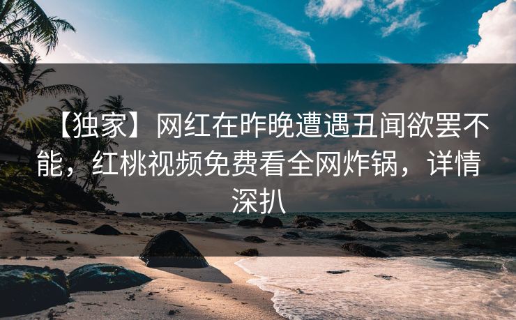 【独家】网红在昨晚遭遇丑闻欲罢不能，红桃视频免费看全网炸锅，详情深扒