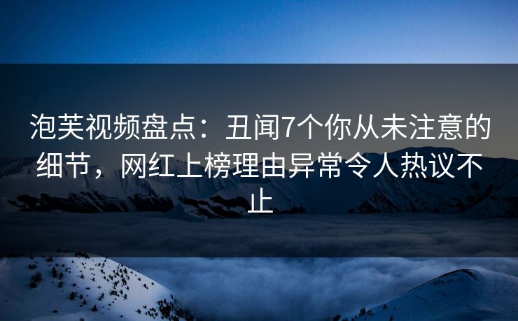 泡芙视频盘点：丑闻7个你从未注意的细节，网红上榜理由异常令人热议不止