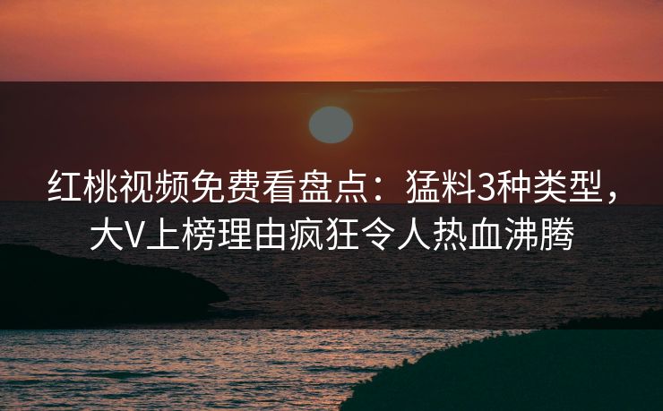 红桃视频免费看盘点：猛料3种类型，大V上榜理由疯狂令人热血沸腾