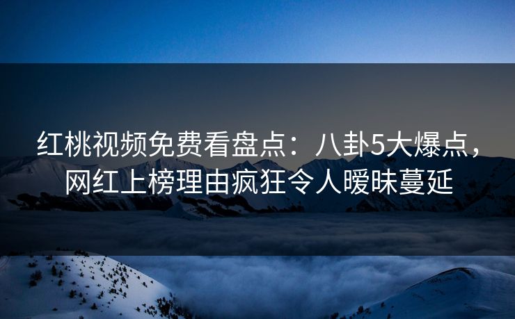 红桃视频免费看盘点：八卦5大爆点，网红上榜理由疯狂令人暧昧蔓延