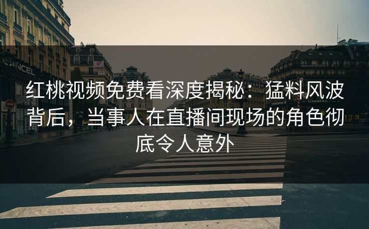 红桃视频免费看深度揭秘：猛料风波背后，当事人在直播间现场的角色彻底令人意外