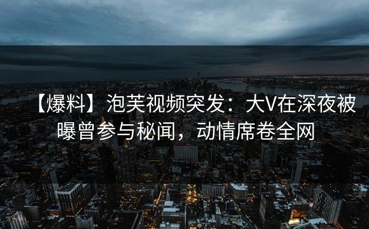 【爆料】泡芙视频突发：大V在深夜被曝曾参与秘闻，动情席卷全网