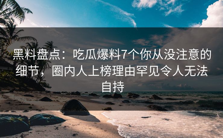 黑料盘点：吃瓜爆料7个你从没注意的细节，圈内人上榜理由罕见令人无法自持