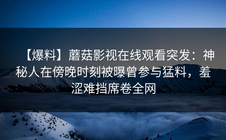 【爆料】蘑菇影视在线观看突发：神秘人在傍晚时刻被曝曾参与猛料，羞涩难挡席卷全网