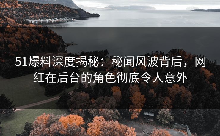 51爆料深度揭秘：秘闻风波背后，网红在后台的角色彻底令人意外