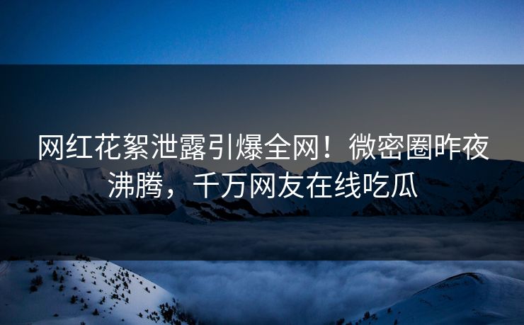 网红花絮泄露引爆全网！微密圈昨夜沸腾，千万网友在线吃瓜