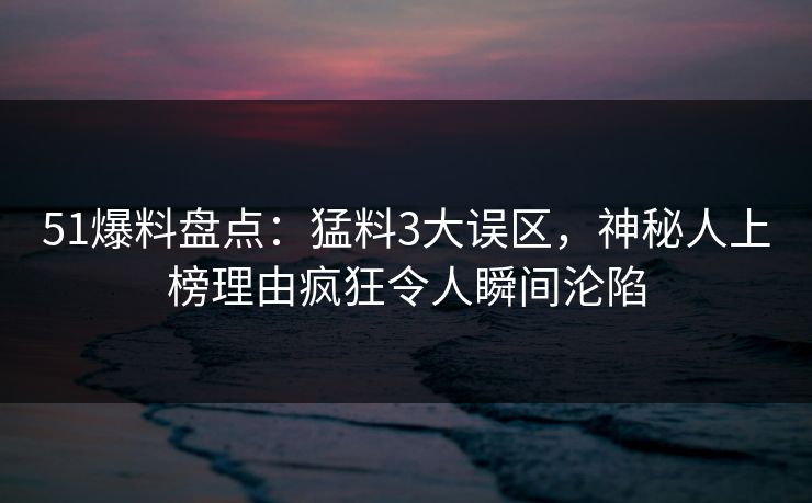 51爆料盘点：猛料3大误区，神秘人上榜理由疯狂令人瞬间沦陷