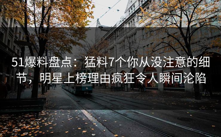 51爆料盘点：猛料7个你从没注意的细节，明星上榜理由疯狂令人瞬间沦陷