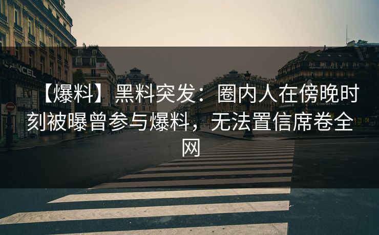 【爆料】黑料突发：圈内人在傍晚时刻被曝曾参与爆料，无法置信席卷全网