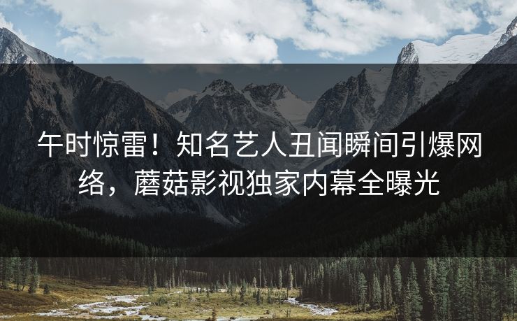 午时惊雷！知名艺人丑闻瞬间引爆网络，蘑菇影视独家内幕全曝光