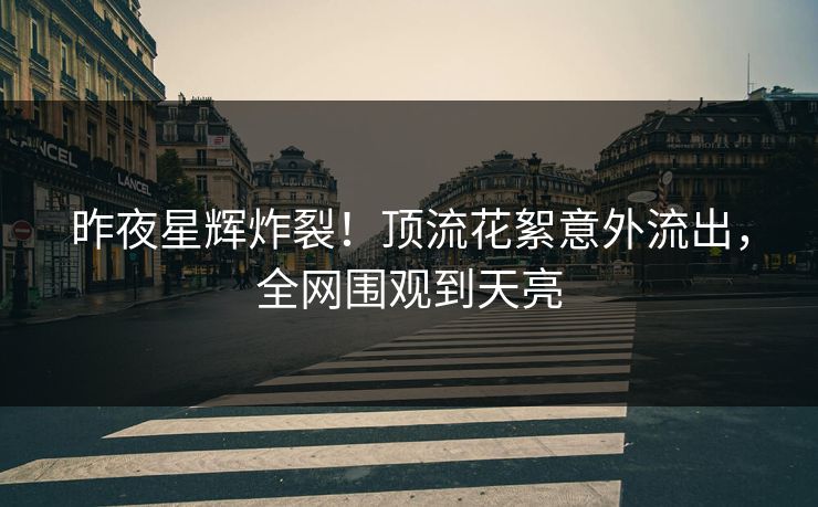 昨夜星辉炸裂！顶流花絮意外流出，全网围观到天亮
