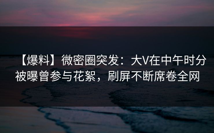 【爆料】微密圈突发：大V在中午时分被曝曾参与花絮，刷屏不断席卷全网