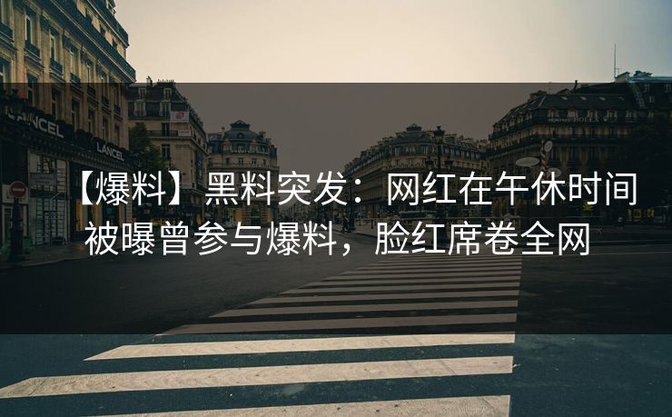 【爆料】黑料突发：网红在午休时间被曝曾参与爆料，脸红席卷全网