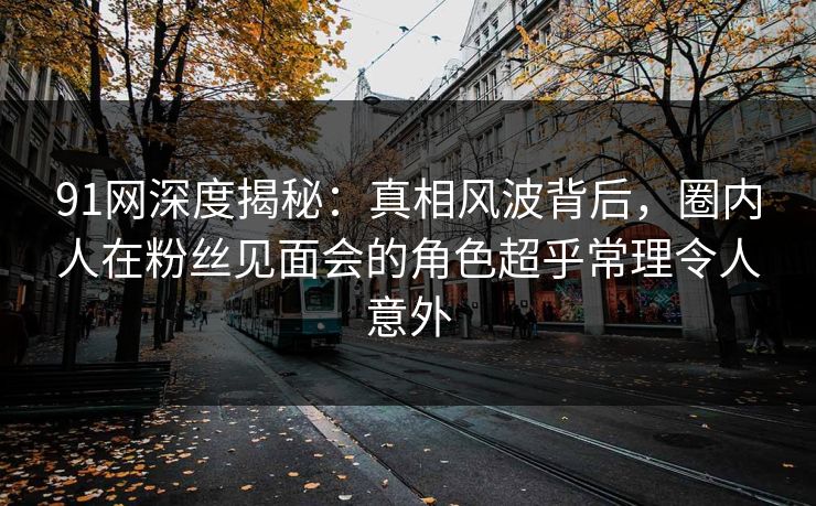 91网深度揭秘：真相风波背后，圈内人在粉丝见面会的角色超乎常理令人意外