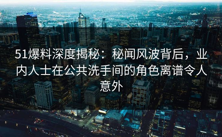 51爆料深度揭秘：秘闻风波背后，业内人士在公共洗手间的角色离谱令人意外