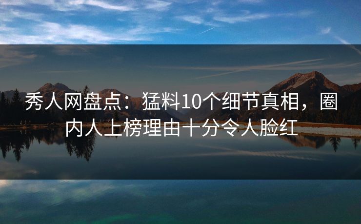 秀人网盘点：猛料10个细节真相，圈内人上榜理由十分令人脸红
