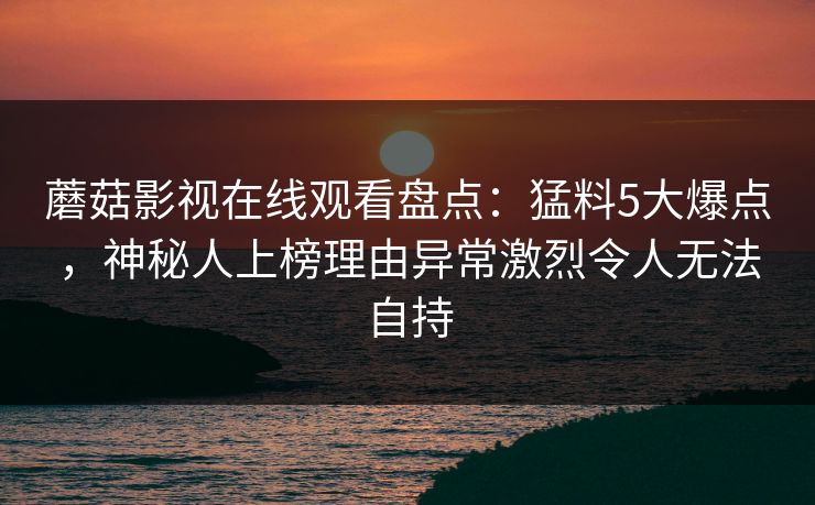 蘑菇影视在线观看盘点：猛料5大爆点，神秘人上榜理由异常激烈令人无法自持