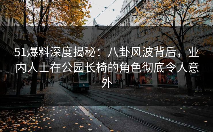 51爆料深度揭秘：八卦风波背后，业内人士在公园长椅的角色彻底令人意外
