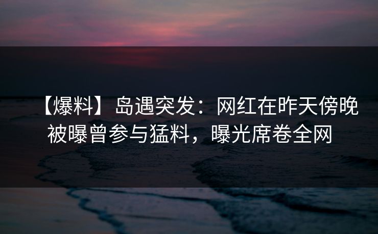 【爆料】岛遇突发:网红在昨天傍晚被曝曾参与猛料,曝光席卷全网 【爆料】岛遇突发:网红在昨天傍晚被曝曾参与猛料,曝光席卷全网
