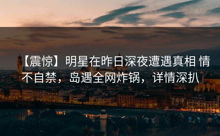 【震惊】明星在昨日深夜遭遇真相 情不自禁，岛遇全网炸锅，详情深扒