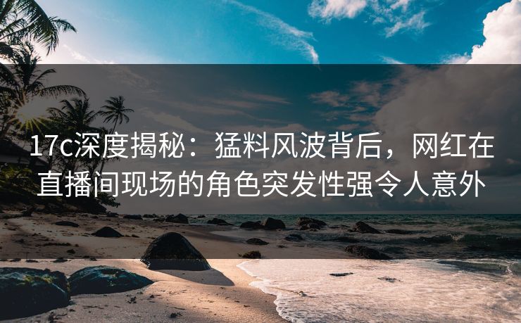 17c深度揭秘：猛料风波背后，网红在直播间现场的角色突发性强令人意外