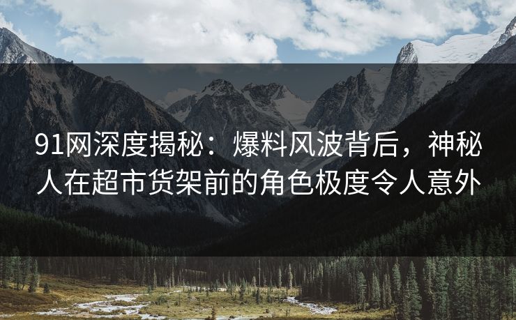 91网深度揭秘：爆料风波背后，神秘人在超市货架前的角色极度令人意外
