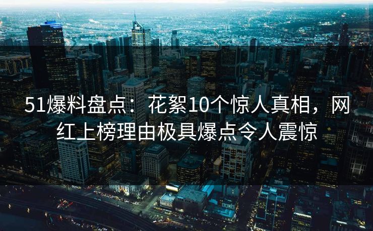 51爆料盘点：花絮10个惊人真相，网红上榜理由极具爆点令人震惊