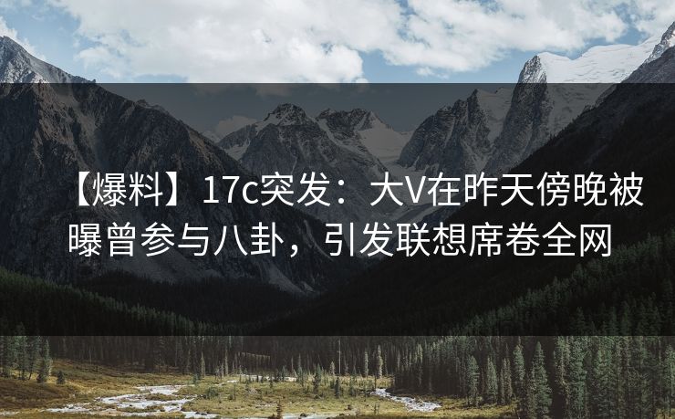 【爆料】17c突发：大V在昨天傍晚被曝曾参与八卦，引发联想席卷全网