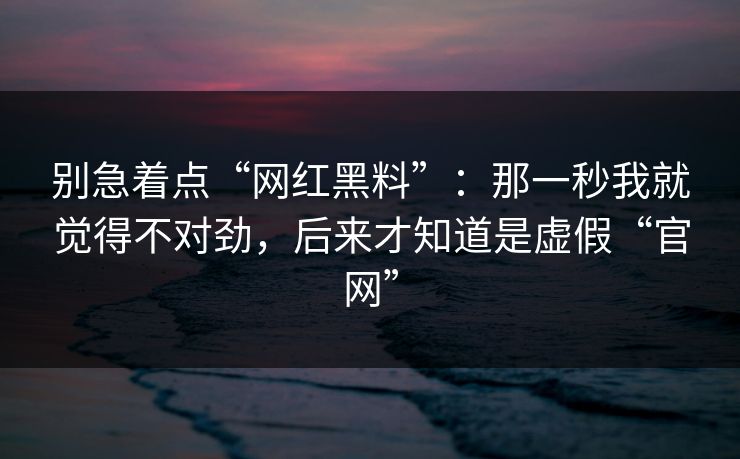 别急着点“网红黑料”：那一秒我就觉得不对劲，后来才知道是虚假“官网”