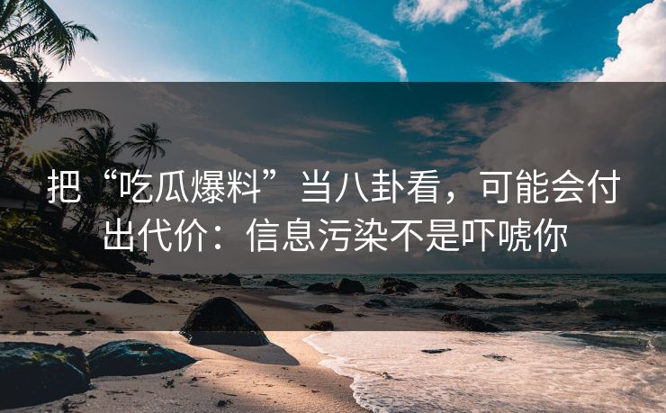 把“吃瓜爆料”当八卦看，可能会付出代价：信息污染不是吓唬你